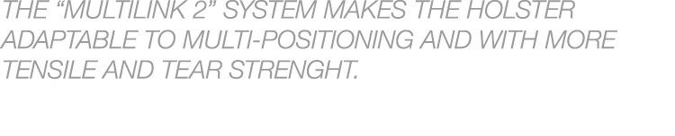 THE “MULTILINK 2” SYSTEM MAKES THE HOLSTER ADAPTABLE TO MULTI POSITIONING AND WITH MORE TENSILE AND TEAR STRENGHT.