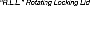 “R.L.L.” Rotating Locking Lid