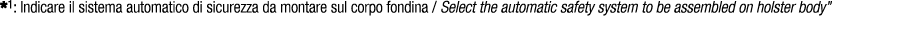 *1: Indicare il sistema automatico di sicurezza da montare sul corpo fondina / Select the automatic safety system to ...